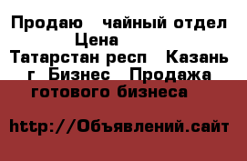 Продаю  “чайный отдел“   › Цена ­ 200 000 - Татарстан респ., Казань г. Бизнес » Продажа готового бизнеса   